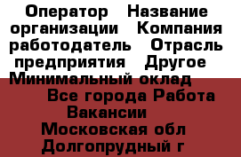 Оператор › Название организации ­ Компания-работодатель › Отрасль предприятия ­ Другое › Минимальный оклад ­ 25 000 - Все города Работа » Вакансии   . Московская обл.,Долгопрудный г.